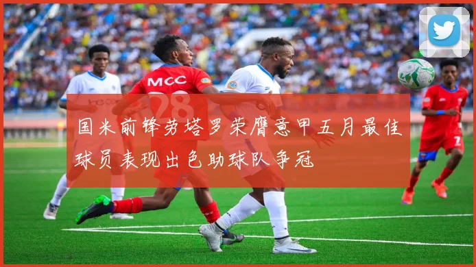 国米前锋劳塔罗荣膺意甲五月最佳球员表现出色助球队争冠