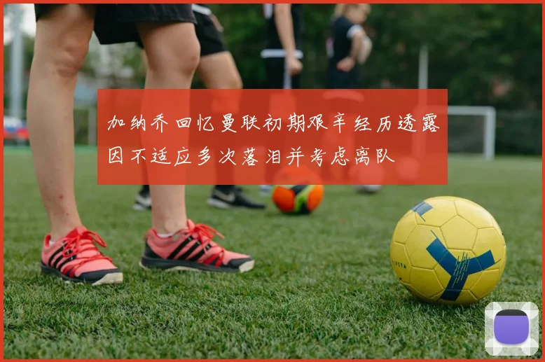 加纳乔回忆曼联初期艰辛经历透露因不适应多次落泪并考虑离队
