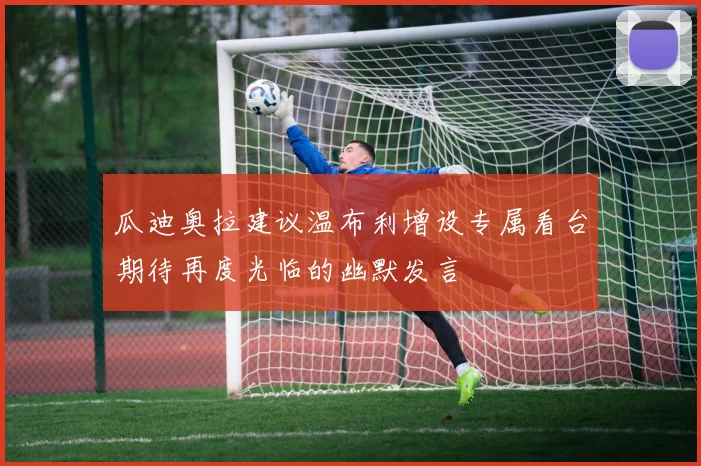 瓜迪奥拉建议温布利增设专属看台期待再度光临的幽默发言