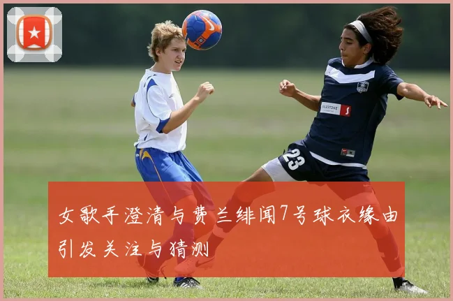 女歌手澄清与费兰绯闻7号球衣缘由引发关注与猜测