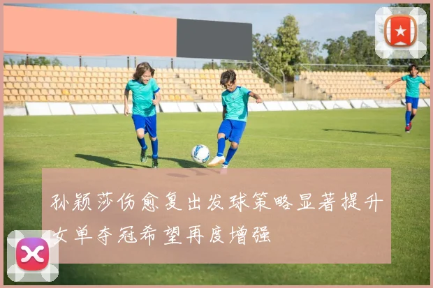 孙颖莎伤愈复出发球策略显著提升女单夺冠希望再度增强