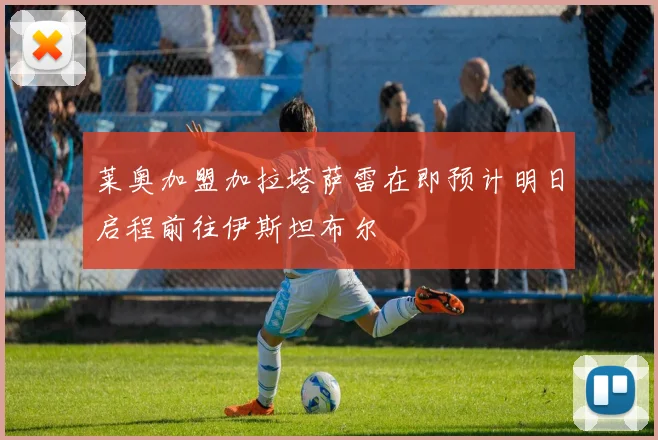 莱奥加盟加拉塔萨雷在即预计明日启程前往伊斯坦布尔
