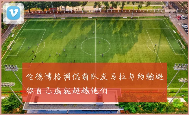 伦德博格调侃前队友马拉与约翰逊称自己成就超越他们